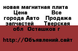 новая магнитная плита › Цена ­ 10 000 - Все города Авто » Продажа запчастей   . Тверская обл.,Осташков г.